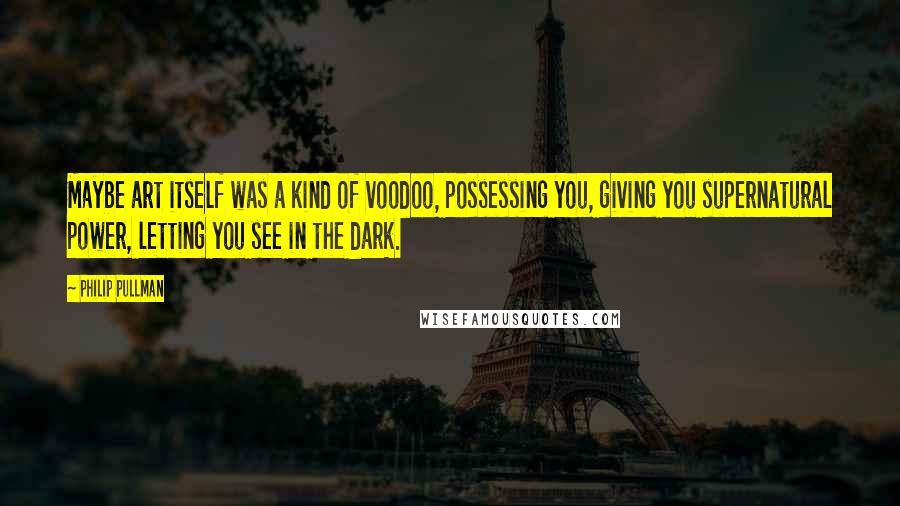 Philip Pullman Quotes: Maybe art itself was a kind of voodoo, possessing you, giving you supernatural power, letting you see in the dark.