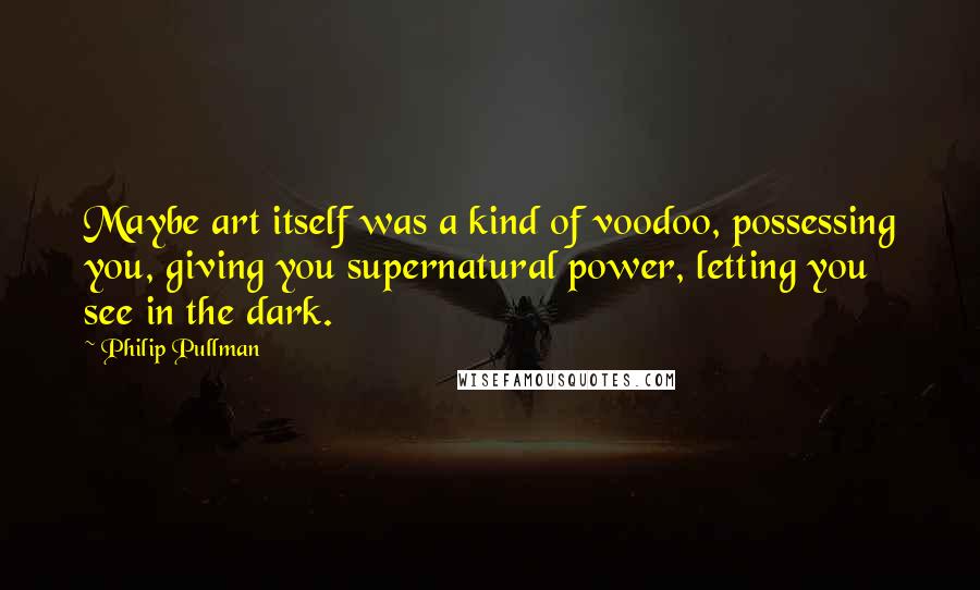 Philip Pullman Quotes: Maybe art itself was a kind of voodoo, possessing you, giving you supernatural power, letting you see in the dark.