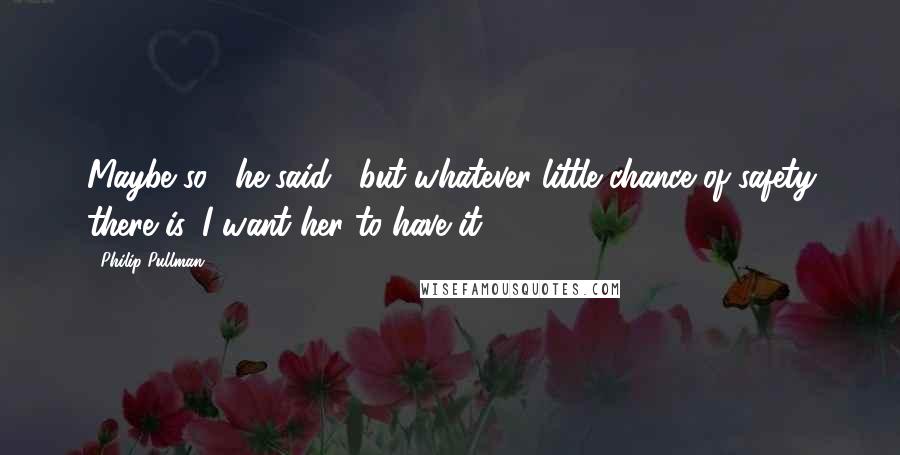 Philip Pullman Quotes: Maybe so," he said, "but whatever little chance of safety there is, I want her to have it.