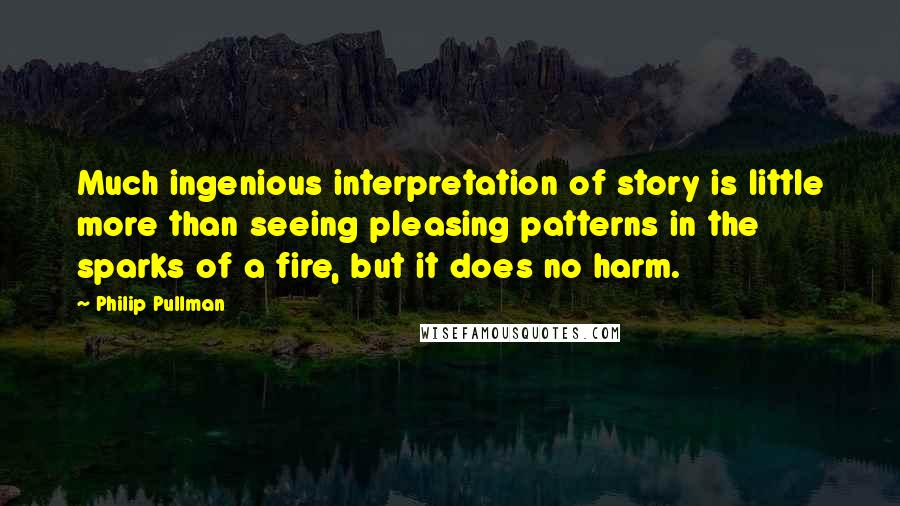 Philip Pullman Quotes: Much ingenious interpretation of story is little more than seeing pleasing patterns in the sparks of a fire, but it does no harm.