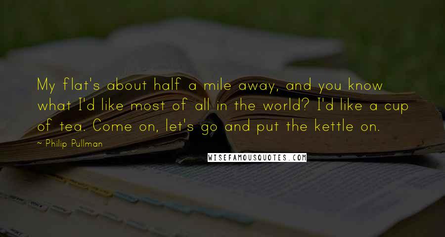 Philip Pullman Quotes: My flat's about half a mile away, and you know what I'd like most of all in the world? I'd like a cup of tea. Come on, let's go and put the kettle on.