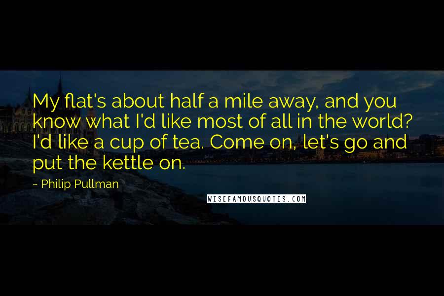 Philip Pullman Quotes: My flat's about half a mile away, and you know what I'd like most of all in the world? I'd like a cup of tea. Come on, let's go and put the kettle on.