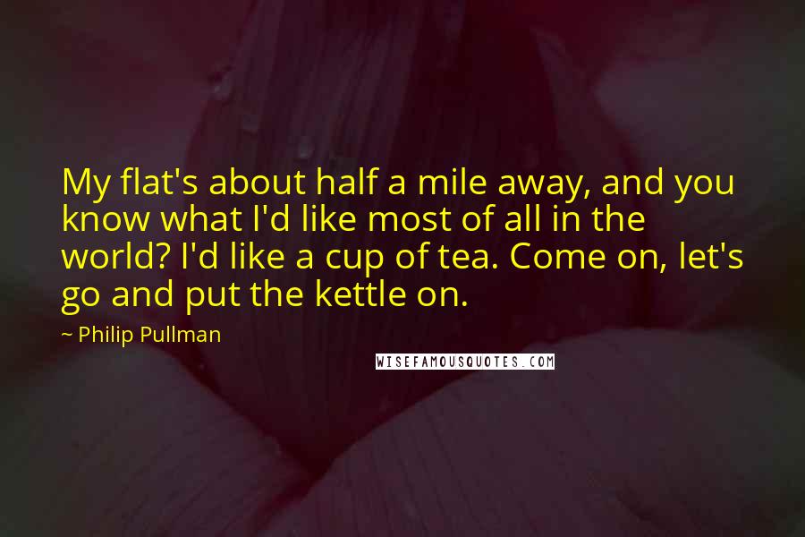 Philip Pullman Quotes: My flat's about half a mile away, and you know what I'd like most of all in the world? I'd like a cup of tea. Come on, let's go and put the kettle on.