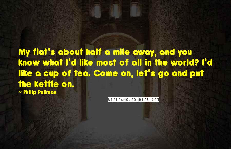 Philip Pullman Quotes: My flat's about half a mile away, and you know what I'd like most of all in the world? I'd like a cup of tea. Come on, let's go and put the kettle on.