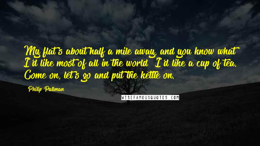 Philip Pullman Quotes: My flat's about half a mile away, and you know what I'd like most of all in the world? I'd like a cup of tea. Come on, let's go and put the kettle on.