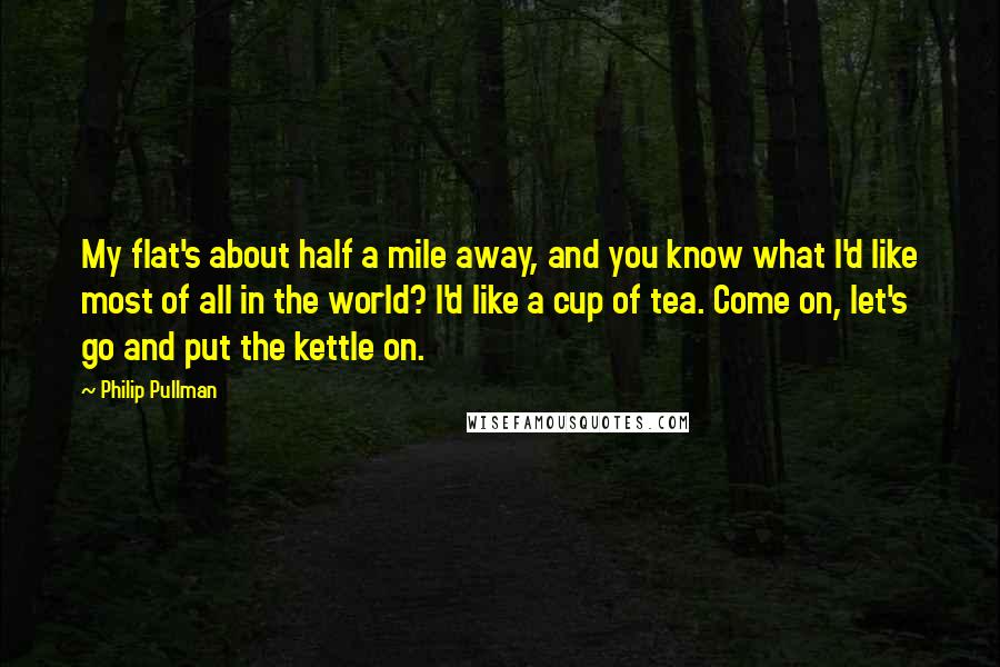 Philip Pullman Quotes: My flat's about half a mile away, and you know what I'd like most of all in the world? I'd like a cup of tea. Come on, let's go and put the kettle on.