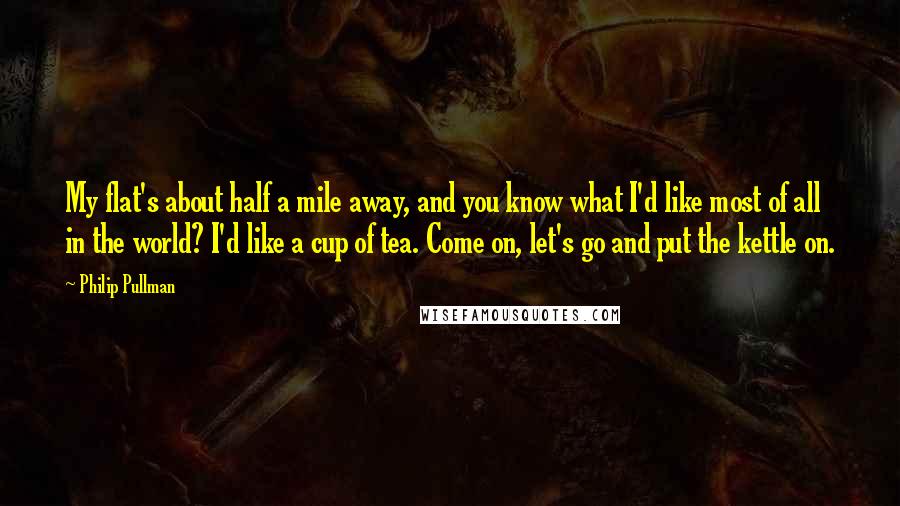 Philip Pullman Quotes: My flat's about half a mile away, and you know what I'd like most of all in the world? I'd like a cup of tea. Come on, let's go and put the kettle on.