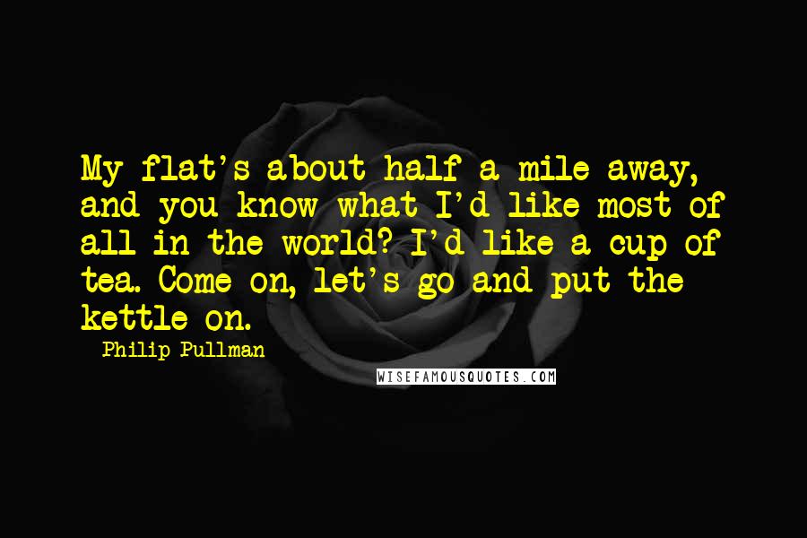 Philip Pullman Quotes: My flat's about half a mile away, and you know what I'd like most of all in the world? I'd like a cup of tea. Come on, let's go and put the kettle on.