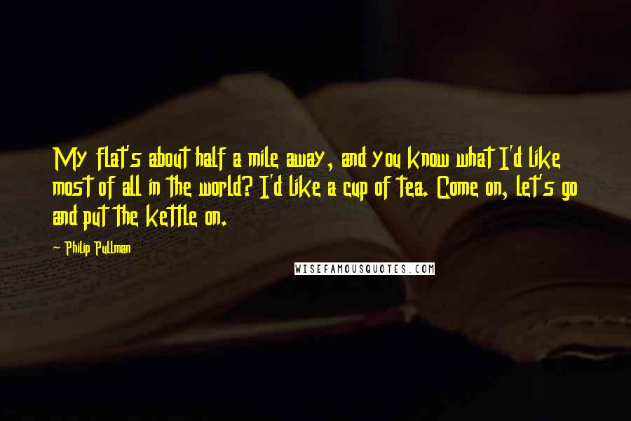 Philip Pullman Quotes: My flat's about half a mile away, and you know what I'd like most of all in the world? I'd like a cup of tea. Come on, let's go and put the kettle on.