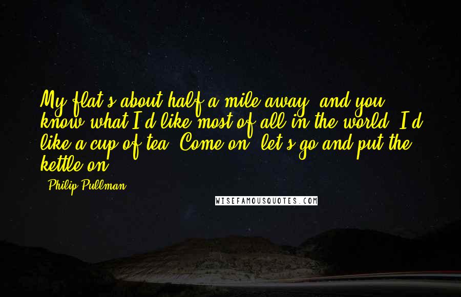 Philip Pullman Quotes: My flat's about half a mile away, and you know what I'd like most of all in the world? I'd like a cup of tea. Come on, let's go and put the kettle on.