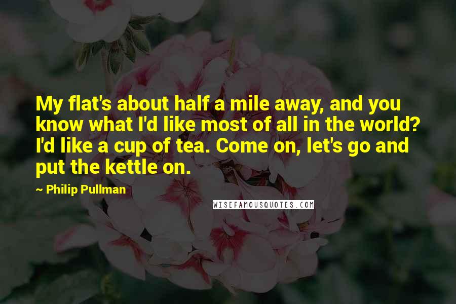 Philip Pullman Quotes: My flat's about half a mile away, and you know what I'd like most of all in the world? I'd like a cup of tea. Come on, let's go and put the kettle on.