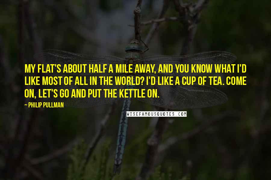 Philip Pullman Quotes: My flat's about half a mile away, and you know what I'd like most of all in the world? I'd like a cup of tea. Come on, let's go and put the kettle on.