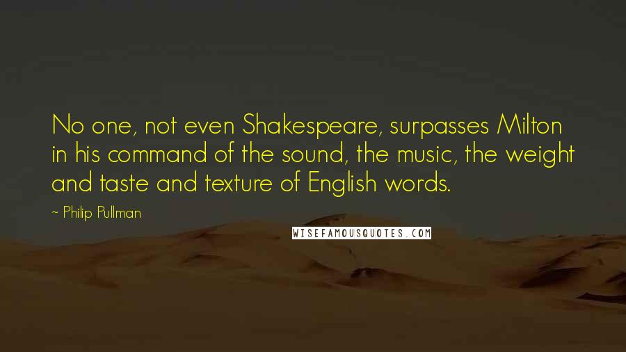 Philip Pullman Quotes: No one, not even Shakespeare, surpasses Milton in his command of the sound, the music, the weight and taste and texture of English words.