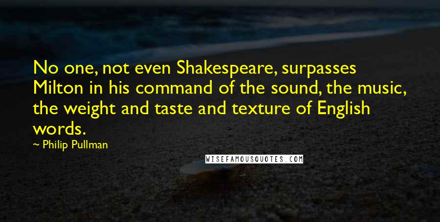 Philip Pullman Quotes: No one, not even Shakespeare, surpasses Milton in his command of the sound, the music, the weight and taste and texture of English words.