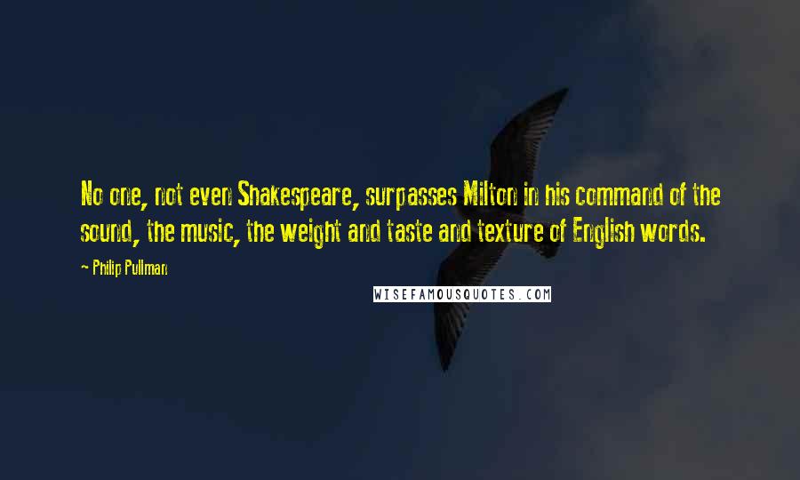 Philip Pullman Quotes: No one, not even Shakespeare, surpasses Milton in his command of the sound, the music, the weight and taste and texture of English words.