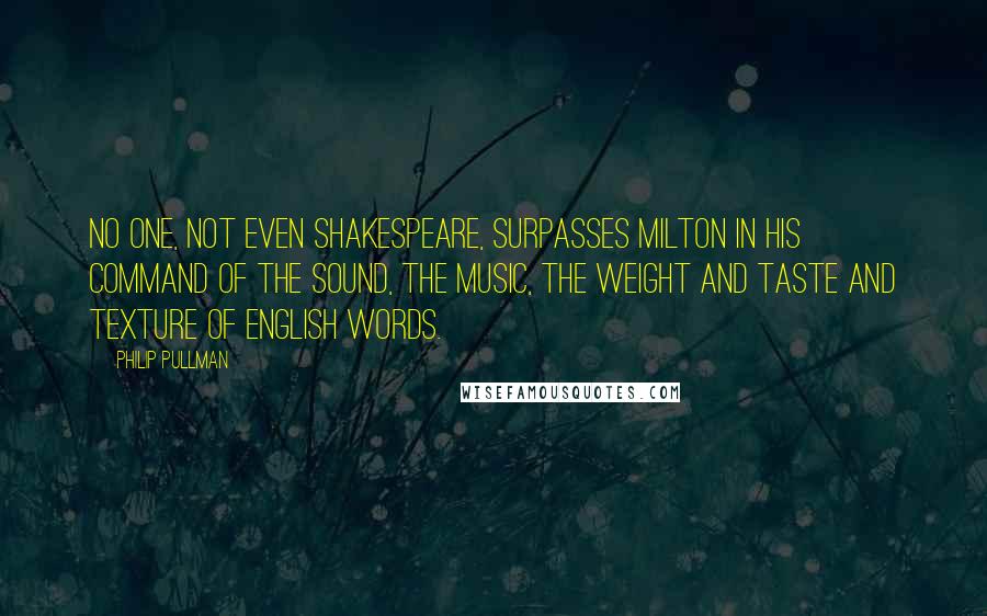 Philip Pullman Quotes: No one, not even Shakespeare, surpasses Milton in his command of the sound, the music, the weight and taste and texture of English words.