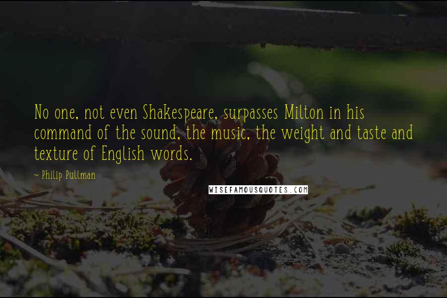 Philip Pullman Quotes: No one, not even Shakespeare, surpasses Milton in his command of the sound, the music, the weight and taste and texture of English words.