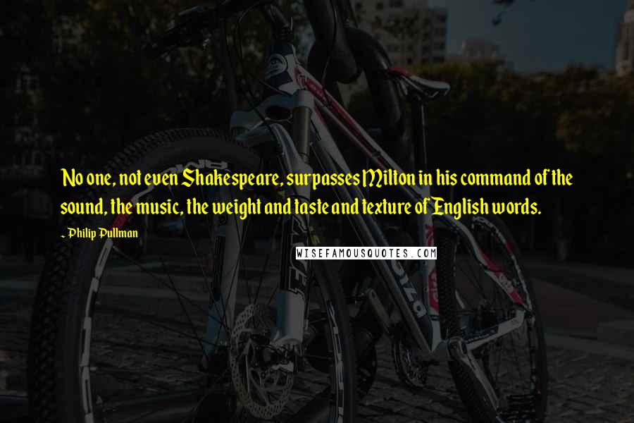 Philip Pullman Quotes: No one, not even Shakespeare, surpasses Milton in his command of the sound, the music, the weight and taste and texture of English words.