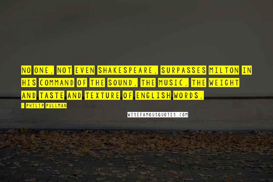 Philip Pullman Quotes: No one, not even Shakespeare, surpasses Milton in his command of the sound, the music, the weight and taste and texture of English words.