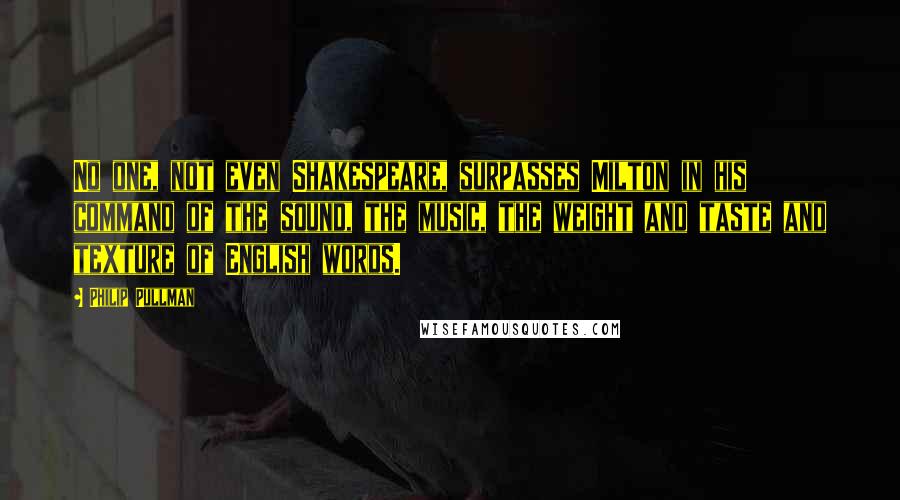 Philip Pullman Quotes: No one, not even Shakespeare, surpasses Milton in his command of the sound, the music, the weight and taste and texture of English words.