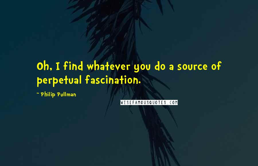 Philip Pullman Quotes: Oh, I find whatever you do a source of perpetual fascination.