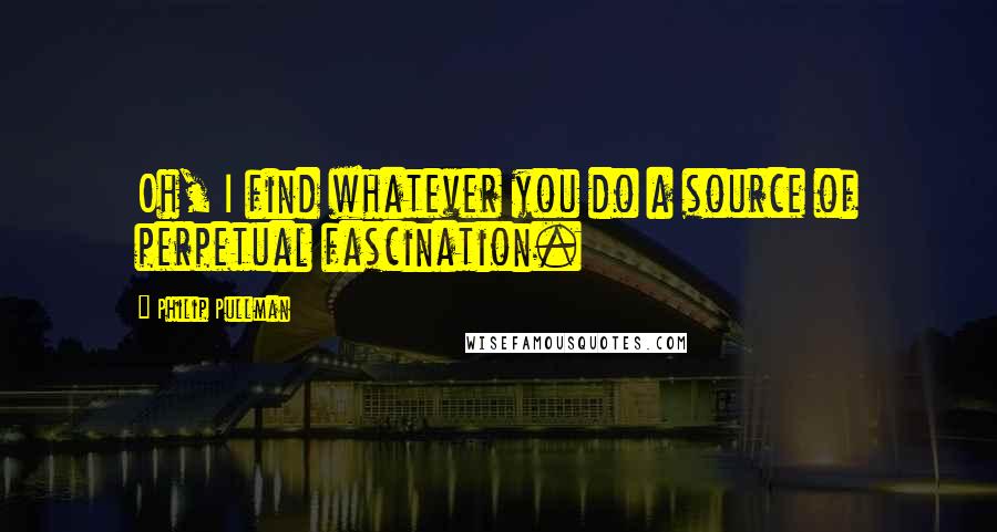 Philip Pullman Quotes: Oh, I find whatever you do a source of perpetual fascination.