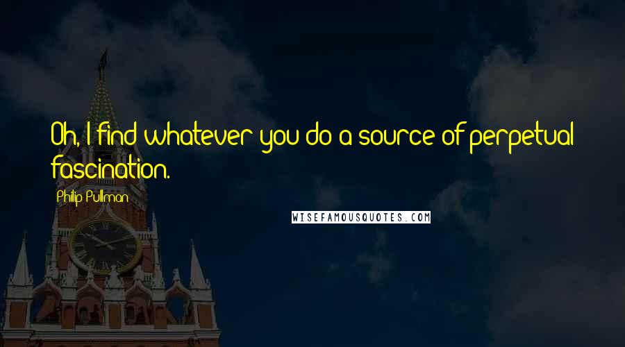 Philip Pullman Quotes: Oh, I find whatever you do a source of perpetual fascination.