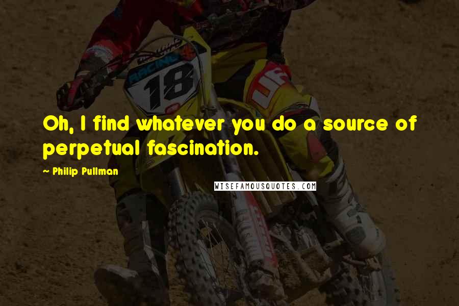 Philip Pullman Quotes: Oh, I find whatever you do a source of perpetual fascination.