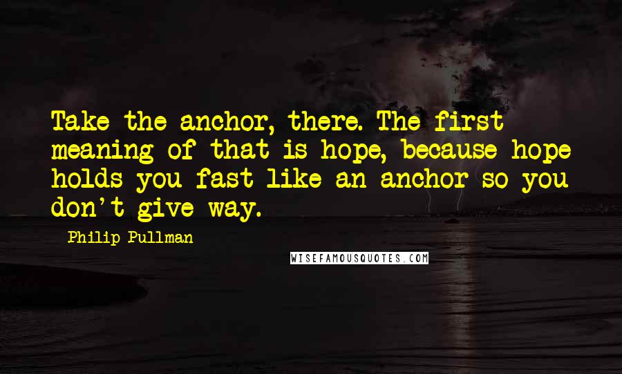 Philip Pullman Quotes: Take the anchor, there. The first meaning of that is hope, because hope holds you fast like an anchor so you don't give way.