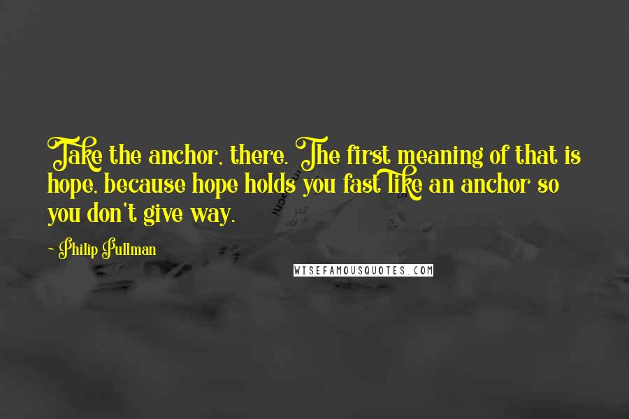 Philip Pullman Quotes: Take the anchor, there. The first meaning of that is hope, because hope holds you fast like an anchor so you don't give way.