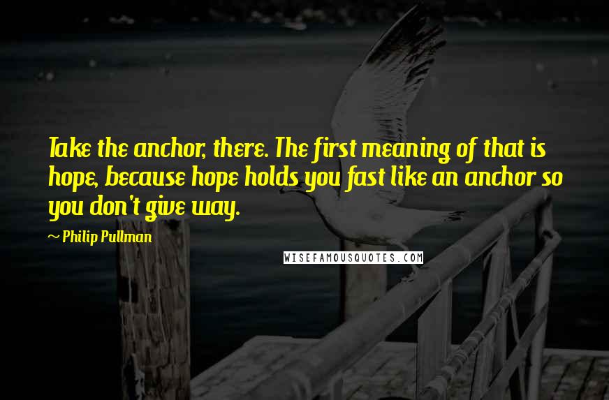 Philip Pullman Quotes: Take the anchor, there. The first meaning of that is hope, because hope holds you fast like an anchor so you don't give way.