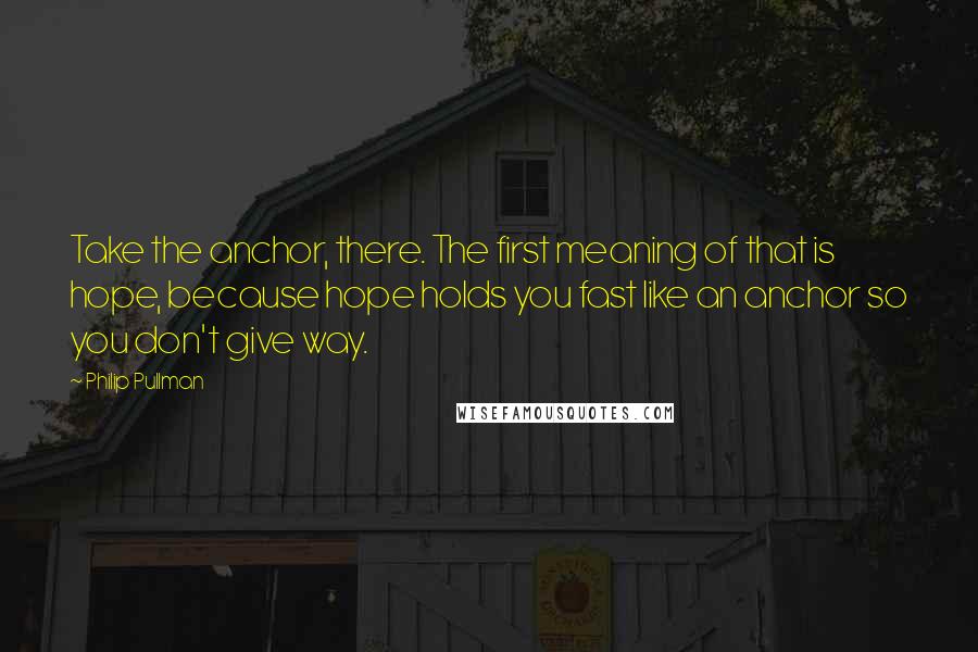 Philip Pullman Quotes: Take the anchor, there. The first meaning of that is hope, because hope holds you fast like an anchor so you don't give way.