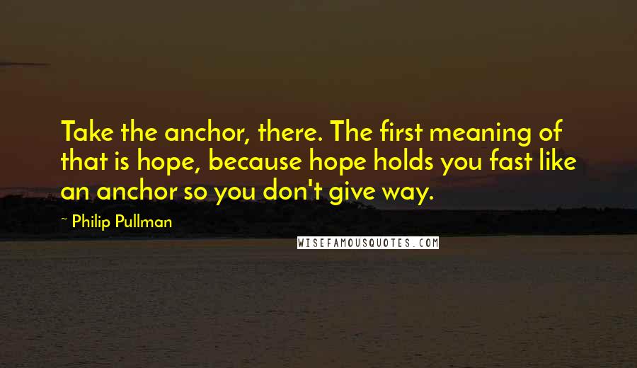 Philip Pullman Quotes: Take the anchor, there. The first meaning of that is hope, because hope holds you fast like an anchor so you don't give way.