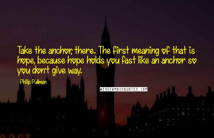 Philip Pullman Quotes: Take the anchor, there. The first meaning of that is hope, because hope holds you fast like an anchor so you don't give way.