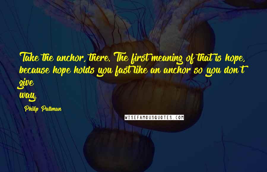 Philip Pullman Quotes: Take the anchor, there. The first meaning of that is hope, because hope holds you fast like an anchor so you don't give way.
