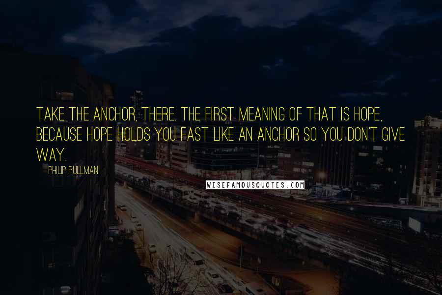 Philip Pullman Quotes: Take the anchor, there. The first meaning of that is hope, because hope holds you fast like an anchor so you don't give way.