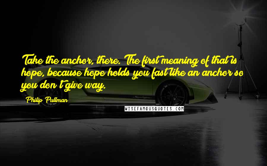 Philip Pullman Quotes: Take the anchor, there. The first meaning of that is hope, because hope holds you fast like an anchor so you don't give way.