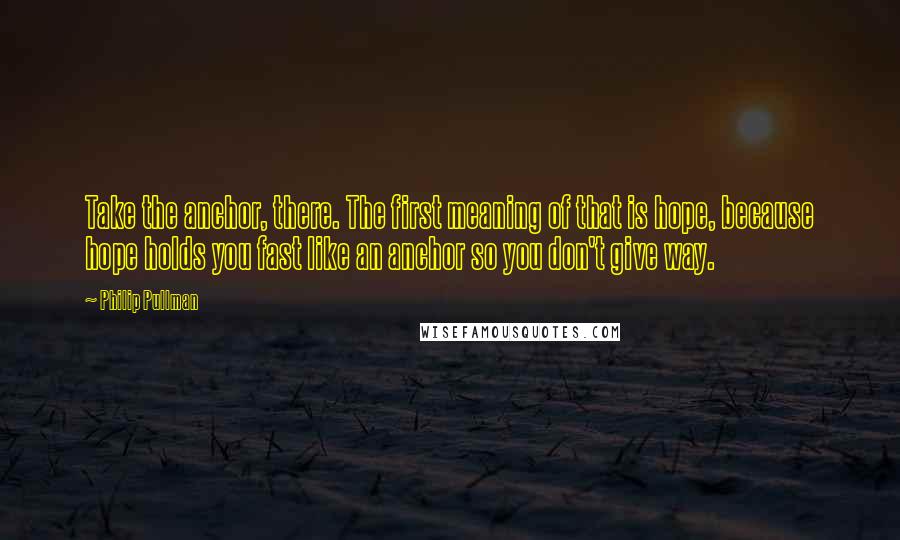 Philip Pullman Quotes: Take the anchor, there. The first meaning of that is hope, because hope holds you fast like an anchor so you don't give way.