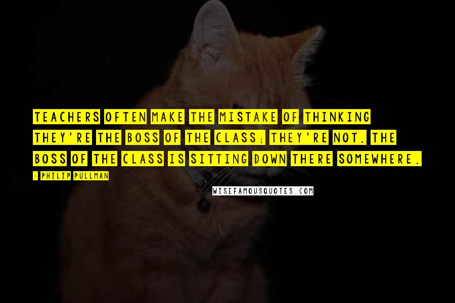 Philip Pullman Quotes: Teachers often make the mistake of thinking they're the boss of the class; they're not. The boss of the class is sitting down there somewhere.