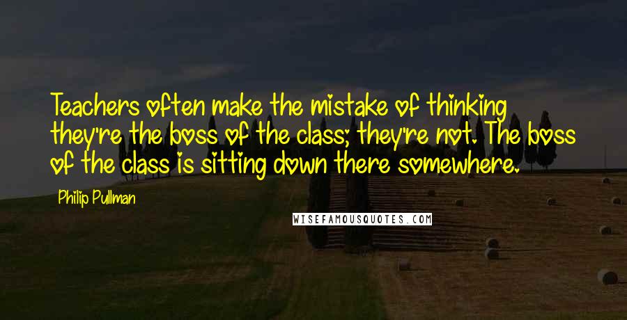 Philip Pullman Quotes: Teachers often make the mistake of thinking they're the boss of the class; they're not. The boss of the class is sitting down there somewhere.