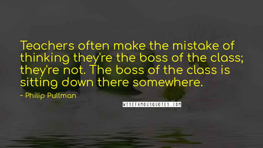 Philip Pullman Quotes: Teachers often make the mistake of thinking they're the boss of the class; they're not. The boss of the class is sitting down there somewhere.