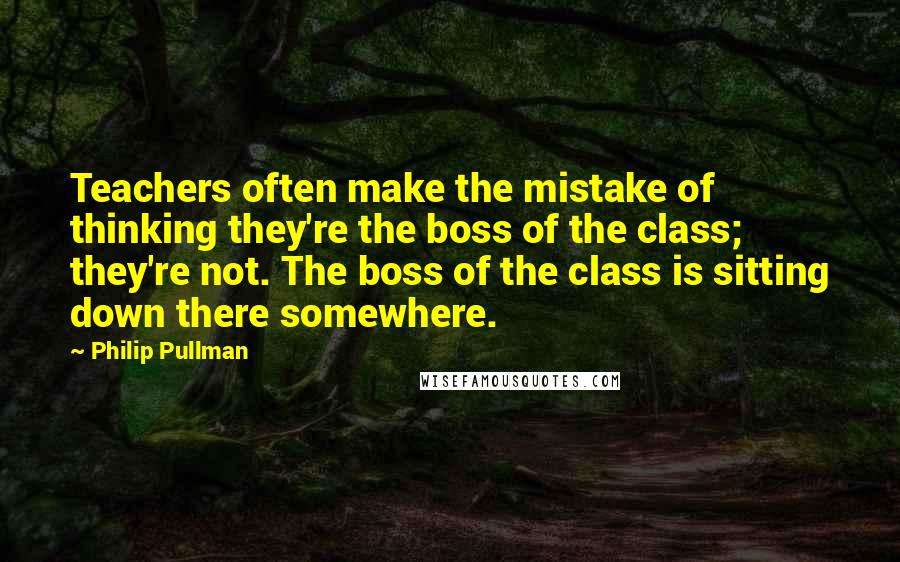 Philip Pullman Quotes: Teachers often make the mistake of thinking they're the boss of the class; they're not. The boss of the class is sitting down there somewhere.