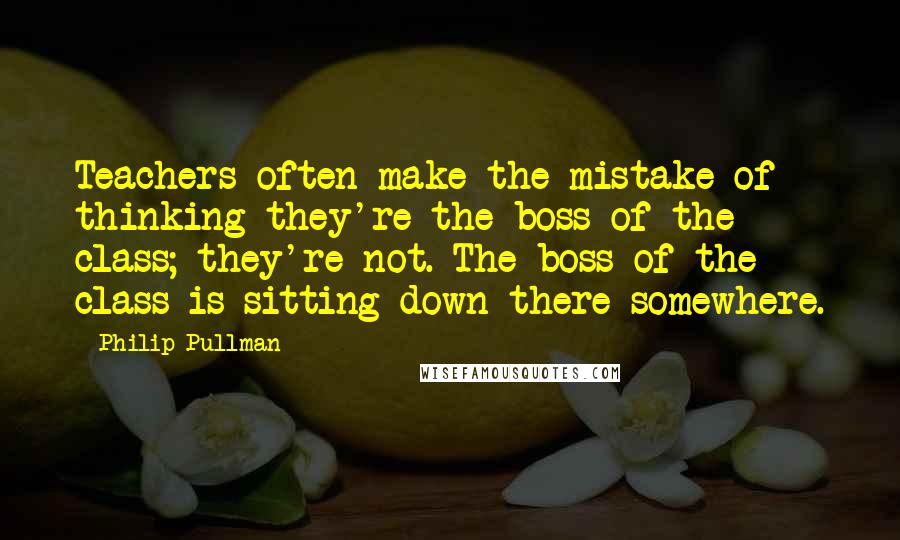 Philip Pullman Quotes: Teachers often make the mistake of thinking they're the boss of the class; they're not. The boss of the class is sitting down there somewhere.