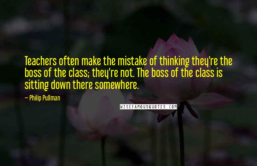 Philip Pullman Quotes: Teachers often make the mistake of thinking they're the boss of the class; they're not. The boss of the class is sitting down there somewhere.