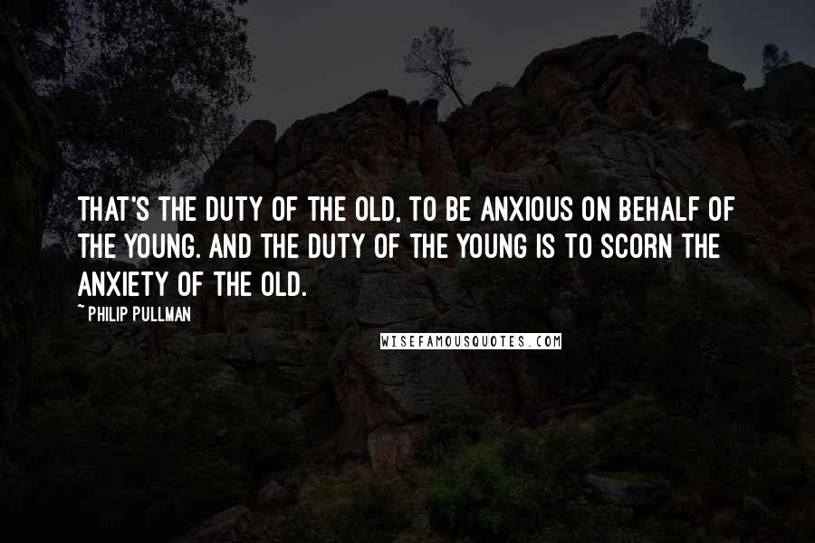 Philip Pullman Quotes: That's the duty of the old, to be anxious on behalf of the young. And the duty of the young is to scorn the anxiety of the old.