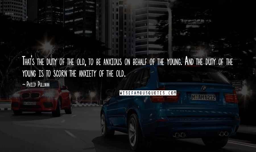 Philip Pullman Quotes: That's the duty of the old, to be anxious on behalf of the young. And the duty of the young is to scorn the anxiety of the old.