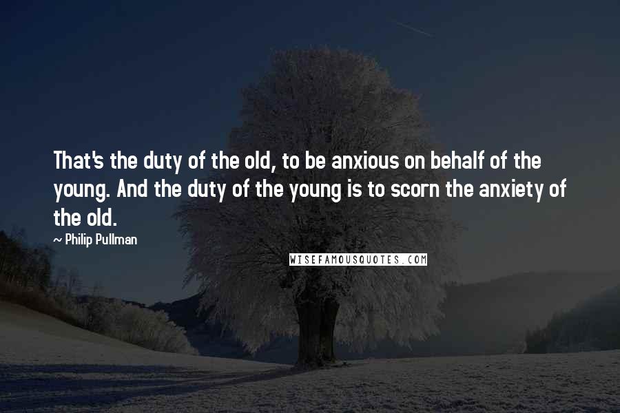 Philip Pullman Quotes: That's the duty of the old, to be anxious on behalf of the young. And the duty of the young is to scorn the anxiety of the old.