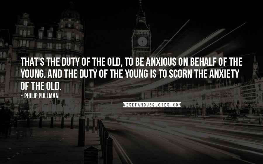 Philip Pullman Quotes: That's the duty of the old, to be anxious on behalf of the young. And the duty of the young is to scorn the anxiety of the old.