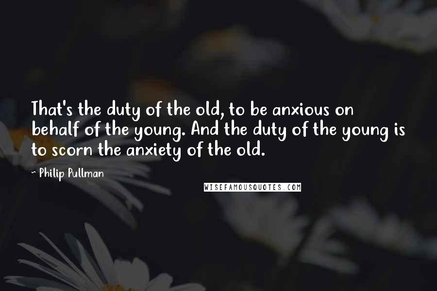 Philip Pullman Quotes: That's the duty of the old, to be anxious on behalf of the young. And the duty of the young is to scorn the anxiety of the old.