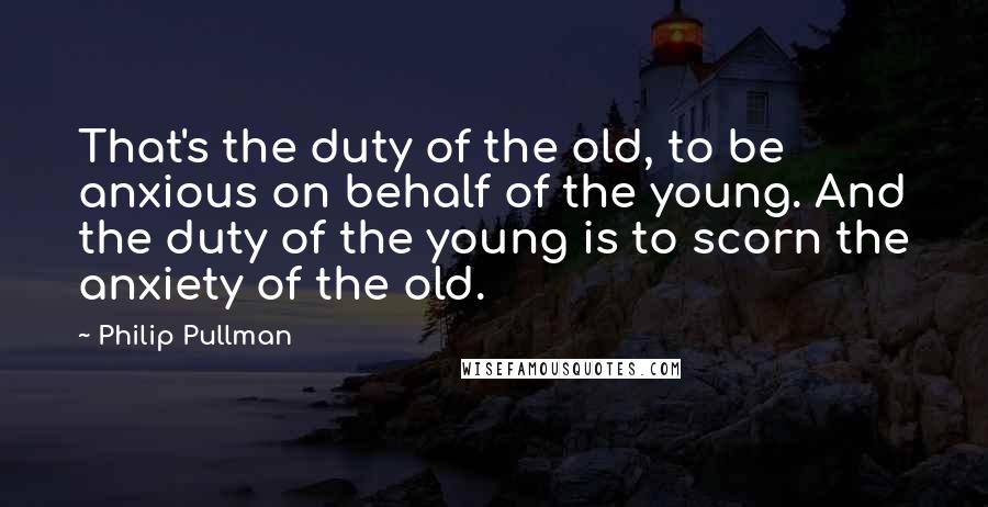Philip Pullman Quotes: That's the duty of the old, to be anxious on behalf of the young. And the duty of the young is to scorn the anxiety of the old.